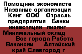 Помощник экономиста › Название организации ­ Кинг, ООО › Отрасль предприятия ­ Банки, инвестиции, лизинг › Минимальный оклад ­ 25 000 - Все города Работа » Вакансии   . Алтайский край,Славгород г.